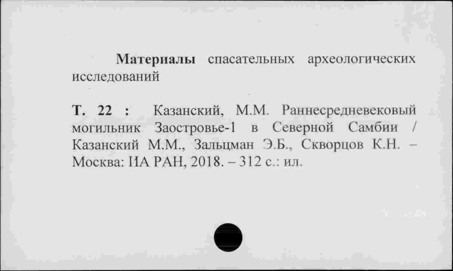 ﻿Материалы спасательных археологических исследований
Т. 22 : Казанский, М.М. Раннесредневековый могильник Заостровье-1 в Северной Самбии / Казанский М.М., Зальцман Э.Б., Скворцов К.Н. -Москва: ИА РАН, 2018. - 312 с.: ил.